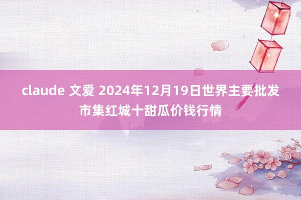 claude 文爱 2024年12月19日世界主要批发市集红城十甜瓜价钱行情