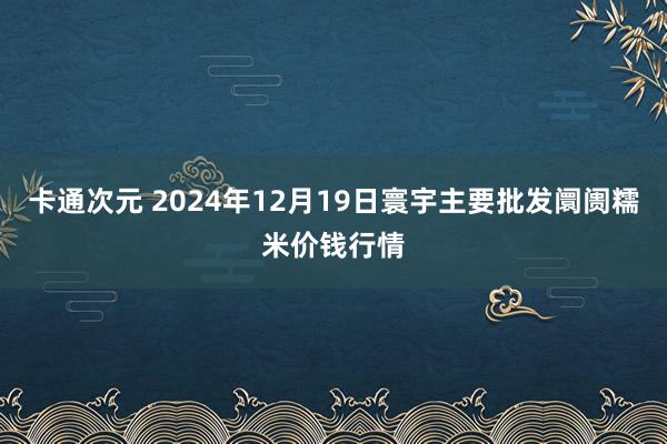 卡通次元 2024年12月19日寰宇主要批发阛阓糯米价钱行情