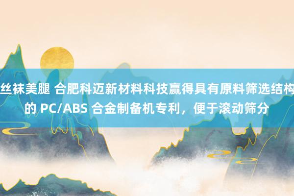 丝袜美腿 合肥科迈新材料科技赢得具有原料筛选结构的 PC/ABS 合金制备机专利，便于滚动筛分