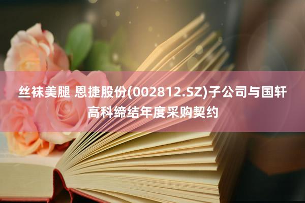 丝袜美腿 恩捷股份(002812.SZ)子公司与国轩高科缔结年度采购契约
