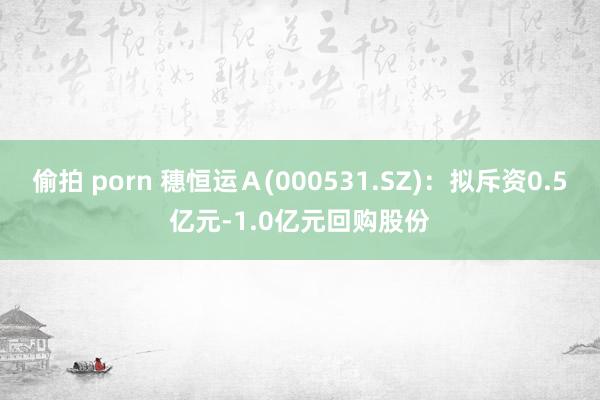 偷拍 porn 穗恒运Ａ(000531.SZ)：拟斥资0.5亿元-1.0亿元回购股份