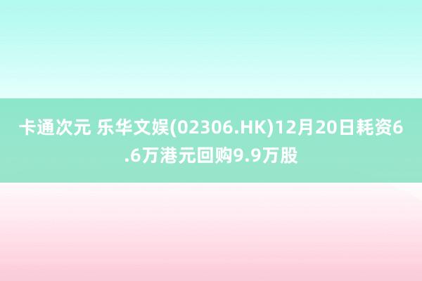 卡通次元 乐华文娱(02306.HK)12月20日耗资6.6万港元回购9.9万股