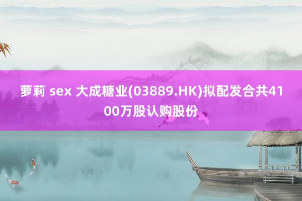 萝莉 sex 大成糖业(03889.HK)拟配发合共4100万股认购股份