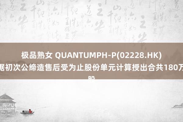 极品熟女 QUANTUMPH-P(02228.HK)凭据初次公缔造售后受为止股份单元计算授出合共180万股
