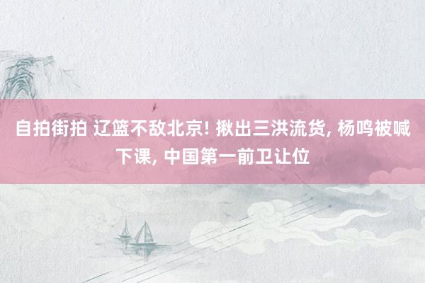 自拍街拍 辽篮不敌北京! 揪出三洪流货， 杨鸣被喊下课， 中国第一前卫让位
