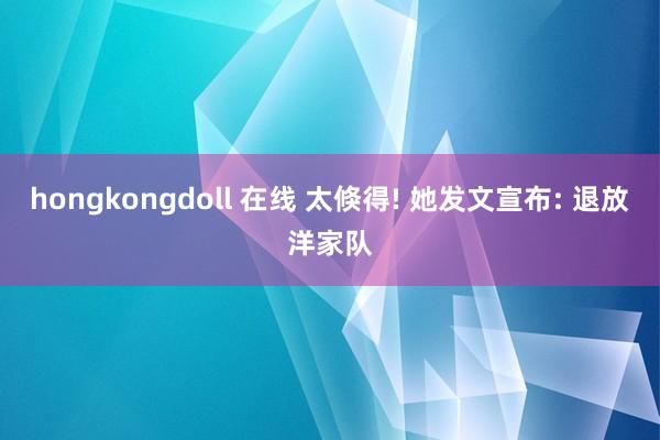 hongkongdoll 在线 太倏得! 她发文宣布: 退放洋家队