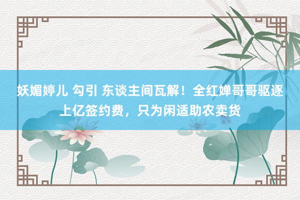 妖媚婷儿 勾引 东谈主间瓦解！全红婵哥哥驱逐上亿签约费，只为闲适助农卖货
