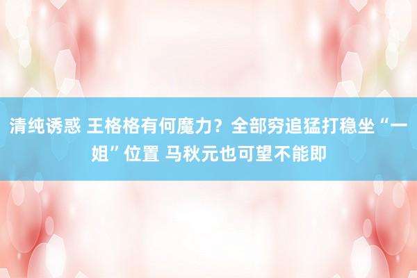 清纯诱惑 王格格有何魔力？全部穷追猛打稳坐“一姐”位置 马秋元也可望不能即