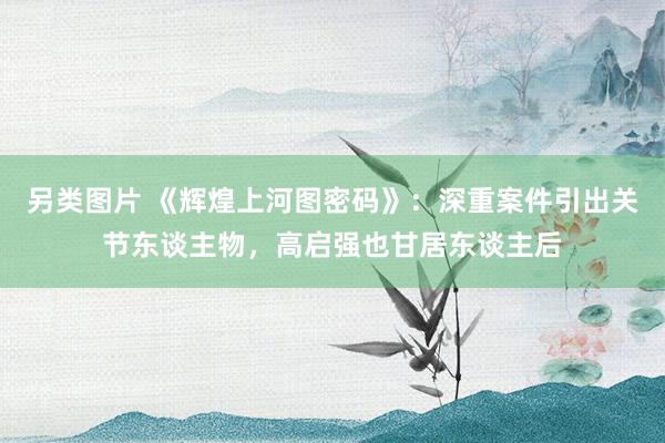 另类图片 《辉煌上河图密码》：深重案件引出关节东谈主物，高启强也甘居东谈主后