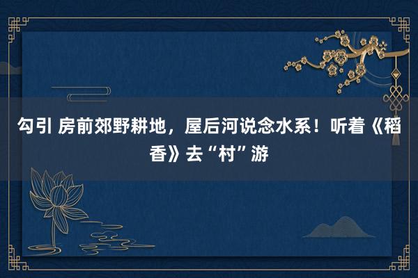 勾引 房前郊野耕地，屋后河说念水系！听着《稻香》去“村”游