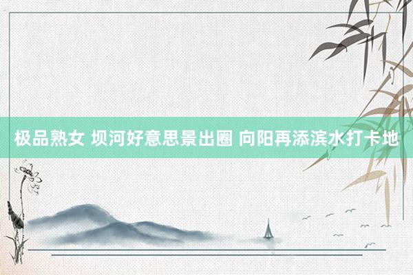 极品熟女 坝河好意思景出圈 向阳再添滨水打卡地