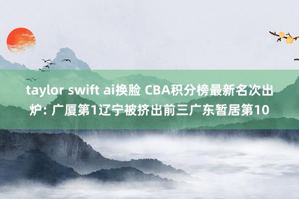 taylor swift ai换脸 CBA积分榜最新名次出炉: 广厦第1辽宁被挤出前三广东暂居第10