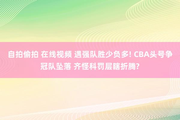 自拍偷拍 在线视频 遇强队胜少负多! CBA头号争冠队坠落 齐怪科罚层瞎折腾?