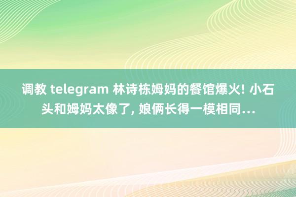 调教 telegram 林诗栋姆妈的餐馆爆火! 小石头和姆妈太像了， 娘俩长得一模相同…