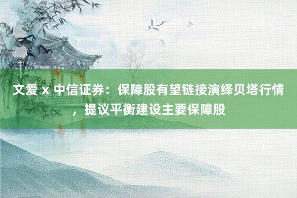 文爱 x 中信证券：保障股有望链接演绎贝塔行情，提议平衡建设主要保障股