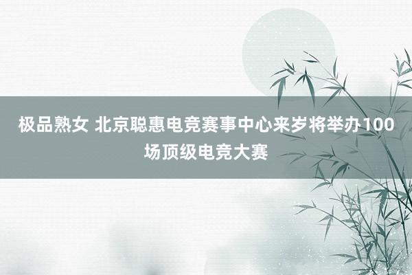 极品熟女 北京聪惠电竞赛事中心来岁将举办100场顶级电竞大赛