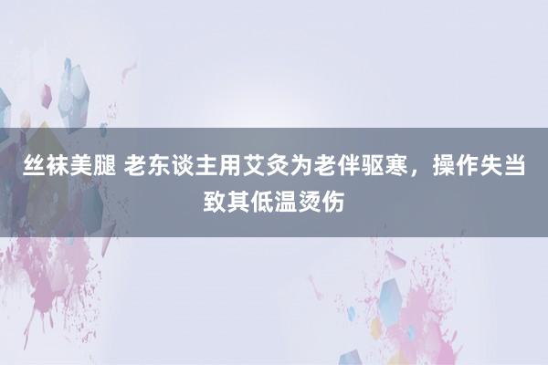 丝袜美腿 老东谈主用艾灸为老伴驱寒，操作失当致其低温烫伤