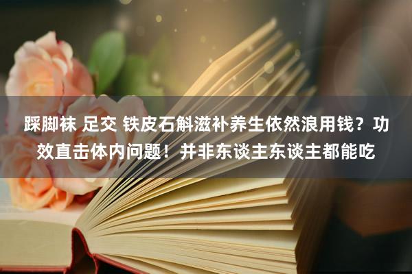踩脚袜 足交 铁皮石斛滋补养生依然浪用钱？功效直击体内问题！并非东谈主东谈主都能吃