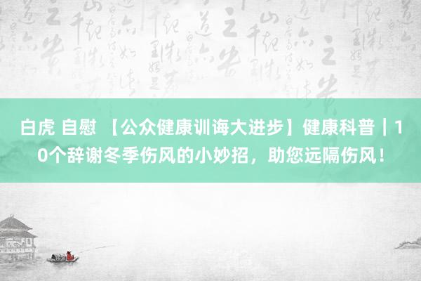 白虎 自慰 【公众健康训诲大进步】健康科普｜10个辞谢冬季伤风的小妙招，助您远隔伤风！