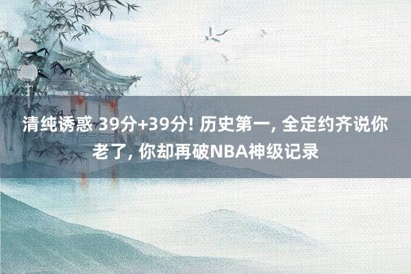 清纯诱惑 39分+39分! 历史第一， 全定约齐说你老了， 你却再破NBA神级记录