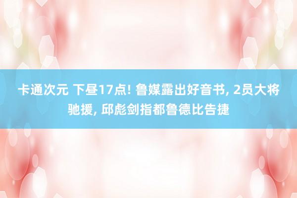 卡通次元 下昼17点! 鲁媒露出好音书， 2员大将驰援， 邱彪剑指都鲁德比告捷