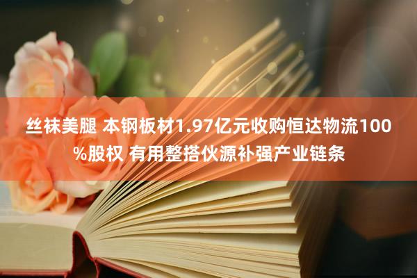 丝袜美腿 本钢板材1.97亿元收购恒达物流100%股权 有用整搭伙源补强产业链条