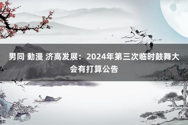 男同 動漫 济高发展：2024年第三次临时鼓舞大会有打算公告