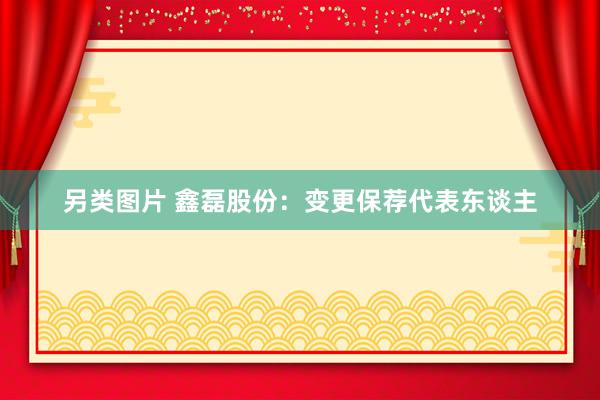 另类图片 鑫磊股份：变更保荐代表东谈主