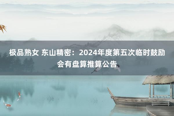 极品熟女 东山精密：2024年度第五次临时鼓励会有盘算推算公告
