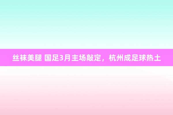 丝袜美腿 国足3月主场敲定，杭州成足球热土