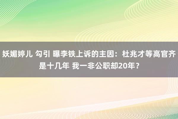 妖媚婷儿 勾引 曝李铁上诉的主因：杜兆才等高官齐是十几年 我一非公职却20年？