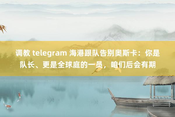 调教 telegram 海港跟队告别奥斯卡：你是队长、更是全球庭的一员，咱们后会有期