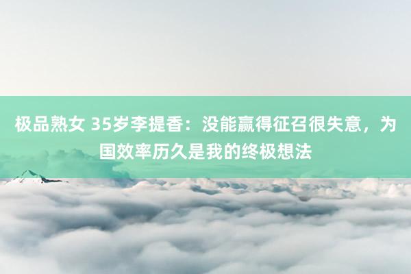极品熟女 35岁李提香：没能赢得征召很失意，为国效率历久是我的终极想法