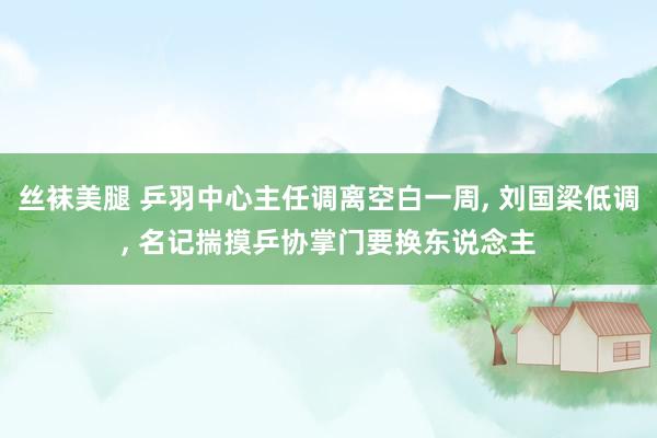 丝袜美腿 乒羽中心主任调离空白一周， 刘国梁低调， 名记揣摸乒协掌门要换东说念主