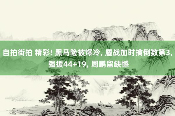 自拍街拍 精彩! 黑马险被爆冷， 鏖战加时擒倒数第3， 强援44+19， 周鹏留缺憾
