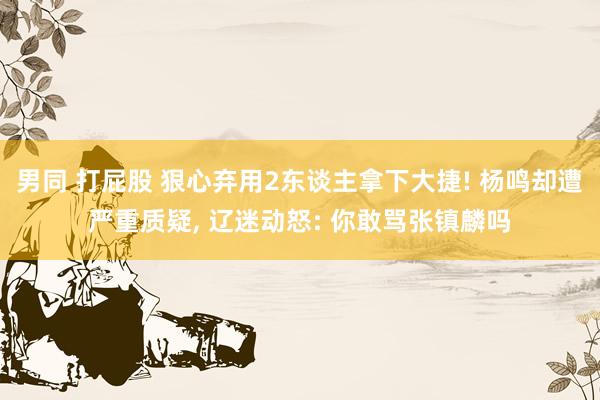 男同 打屁股 狠心弃用2东谈主拿下大捷! 杨鸣却遭严重质疑， 辽迷动怒: 你敢骂张镇麟吗