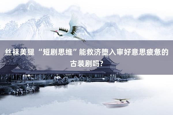丝袜美腿 “短剧思维”能救济堕入审好意思疲惫的古装剧吗?