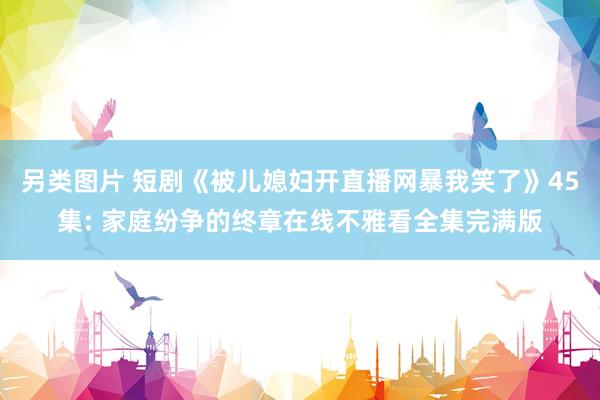 另类图片 短剧《被儿媳妇开直播网暴我笑了》45集: 家庭纷争的终章在线不雅看全集完满版