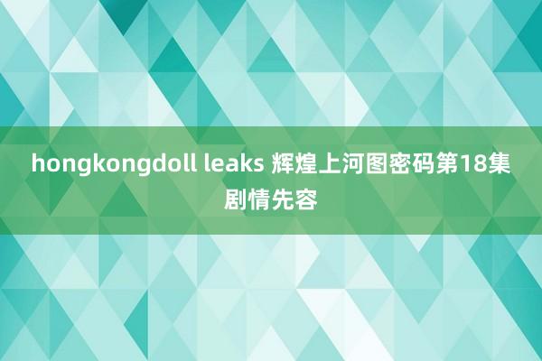 hongkongdoll leaks 辉煌上河图密码第18集剧情先容
