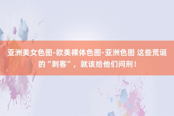 亚洲美女色图-欧美裸体色图-亚洲色图 这些荒诞的“刺客”，就该给他们问刑！
