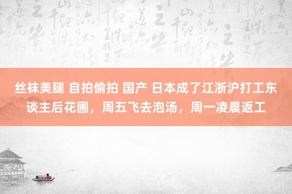丝袜美腿 自拍偷拍 国产 日本成了江浙沪打工东谈主后花圃，周五飞去泡汤，周一凌晨返工