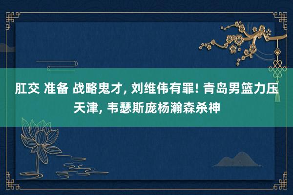 肛交 准备 战略鬼才， 刘维伟有罪! 青岛男篮力压天津， 韦瑟斯庞杨瀚森杀神