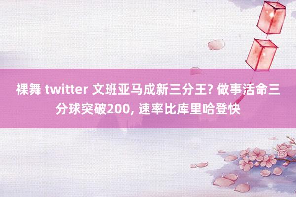 裸舞 twitter 文班亚马成新三分王? 做事活命三分球突破200， 速率比库里哈登快