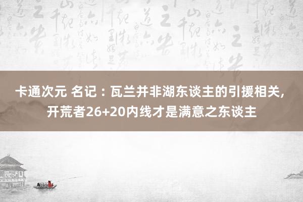 卡通次元 名记 : 瓦兰并非湖东谈主的引援相关， 开荒者26+20内线才是满意之东谈主