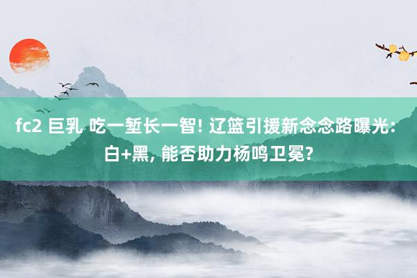 fc2 巨乳 吃一堑长一智! 辽篮引援新念念路曝光: 白+黑， 能否助力杨鸣卫冕?