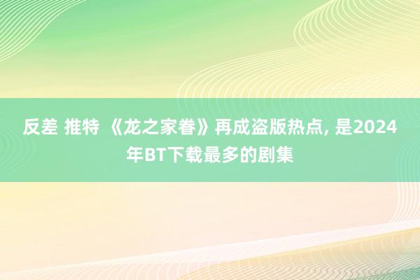 反差 推特 《龙之家眷》再成盗版热点， 是2024年BT下载最多的剧集