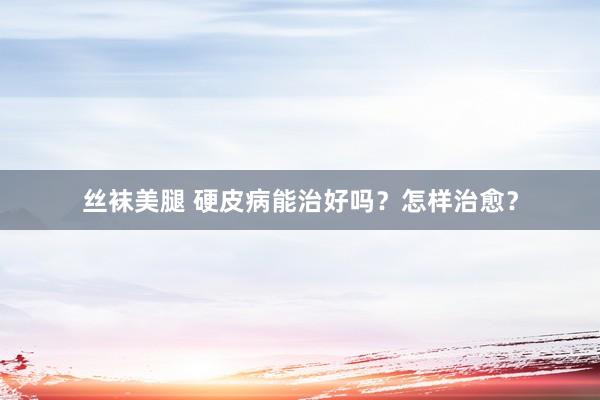 丝袜美腿 硬皮病能治好吗？怎样治愈？