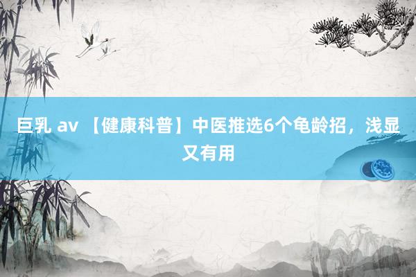 巨乳 av 【健康科普】中医推选6个龟龄招，浅显又有用