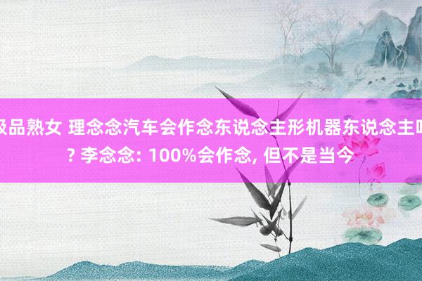 极品熟女 理念念汽车会作念东说念主形机器东说念主吗? 李念念: 100%会作念， 但不是当今