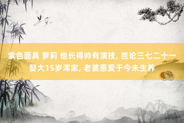 紫色面具 萝莉 他长得帅有演技， 岂论三七二十一娶大15岁浑家， 老婆恩爱于今未生养